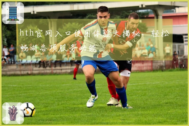 hth官网入口使用体验大揭秘，轻松畅游各项服务功能