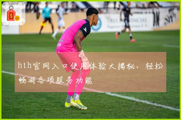hth官网入口使用体验大揭秘，轻松畅游各项服务功能